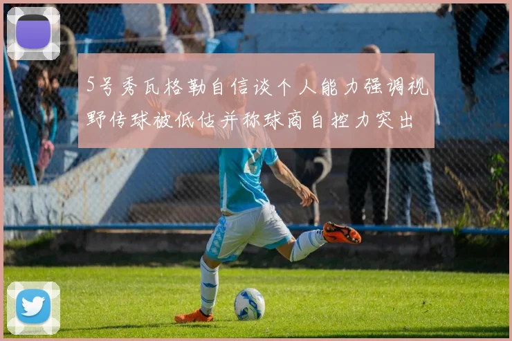5号秀瓦格勒自信谈个人能力强调视野传球被低估并称球商自控力突出