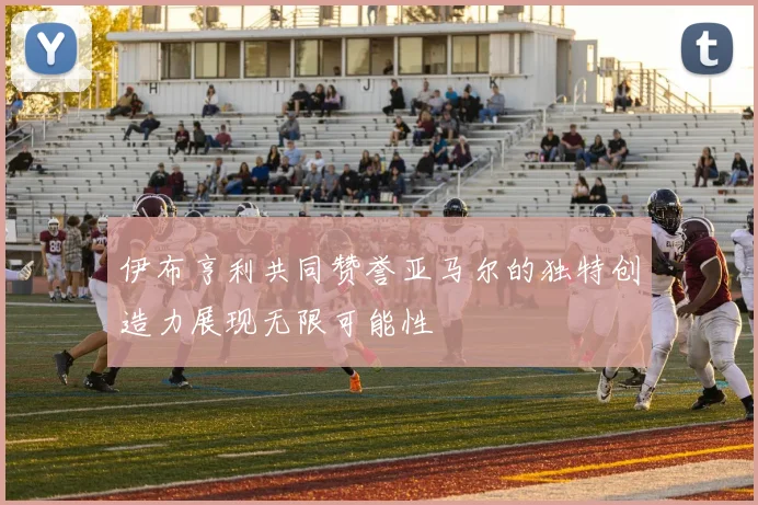 伊布亨利共同赞誉亚马尔的独特创造力展现无限可能性