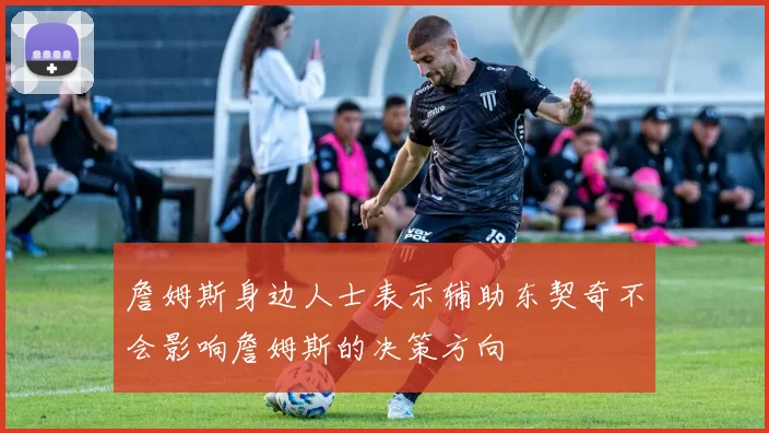 詹姆斯身边人士表示辅助东契奇不会影响詹姆斯的决策方向