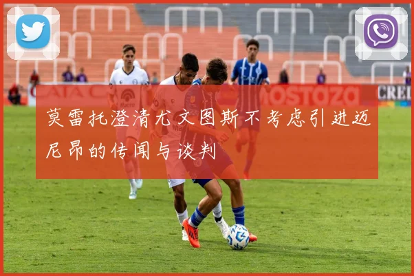 莫雷托澄清尤文图斯不考虑引进迈尼昂的传闻与谈判