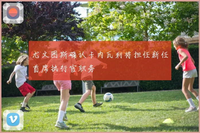 尤文图斯确认卡内瓦利将担任新任首席执行官职务
