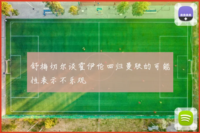 舒梅切尔谈霍伊伦回归曼联的可能性表示不乐观