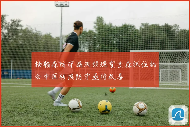 杨瀚森防守漏洞频现霍金森抓住机会中国转换防守亟待改善