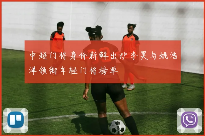 中超门将身价新鲜出炉李昊与姚浩洋领衔年轻门将榜单