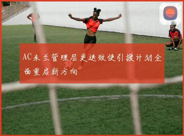 AC米兰管理层更迭致使引援计划全面重启新方向