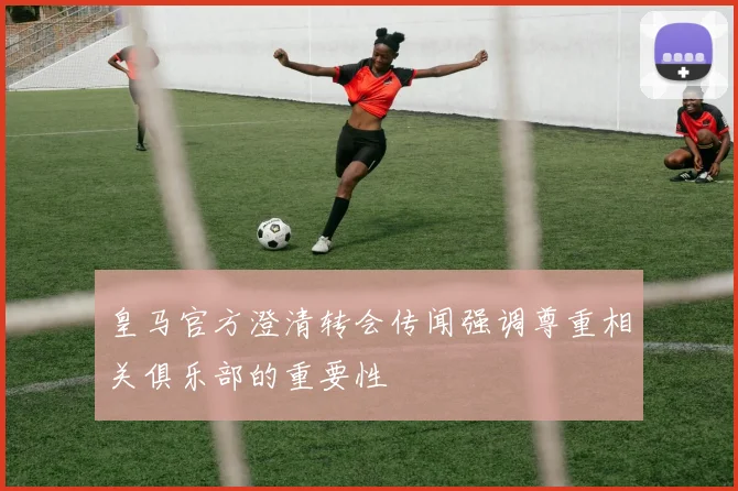 皇马官方澄清转会传闻强调尊重相关俱乐部的重要性