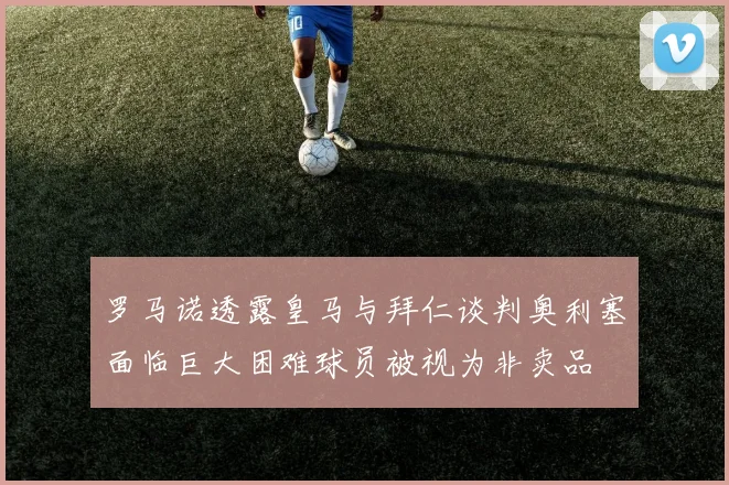 罗马诺透露皇马与拜仁谈判奥利塞面临巨大困难球员被视为非卖品