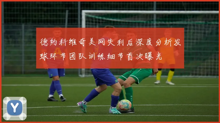 德约科维奇美网失利后深度分析发球环节团队训练细节首次曝光