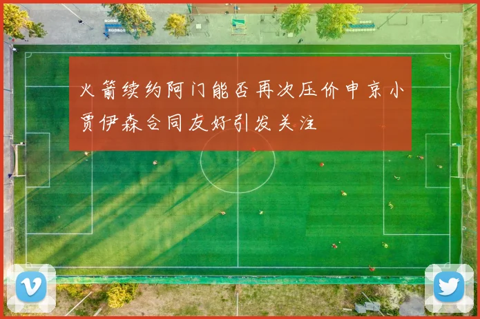 火箭续约阿门能否再次压价申京小贾伊森合同友好引发关注