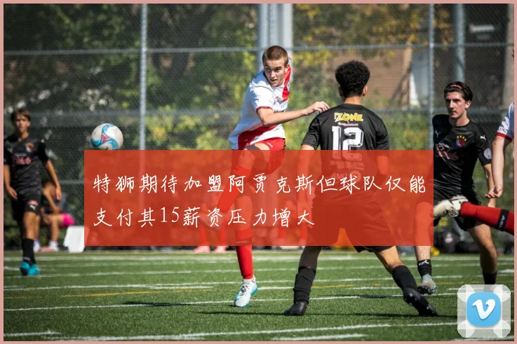 特狮期待加盟阿贾克斯但球队仅能支付其15薪资压力增大