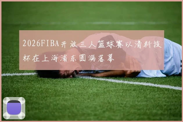 2026FIBA开放三人篮球赛以清科技杯在上海浦东圆满落幕