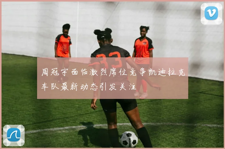 周冠宇面临激烈席位竞争凯迪拉克车队最新动态引发关注