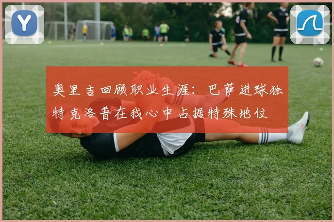 奥里吉回顾职业生涯：巴萨进球独特克洛普在我心中占据特殊地位