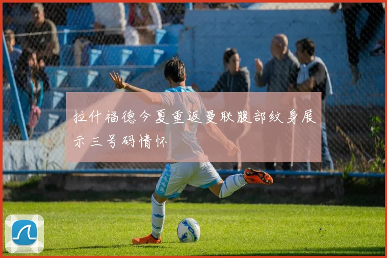 拉什福德今夏重返曼联腹部纹身展示三号码情怀
