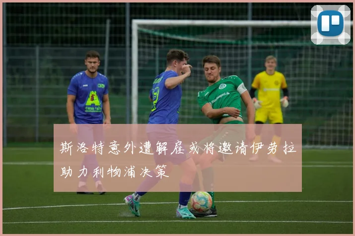 斯洛特意外遭解雇或将邀请伊劳拉助力利物浦决策