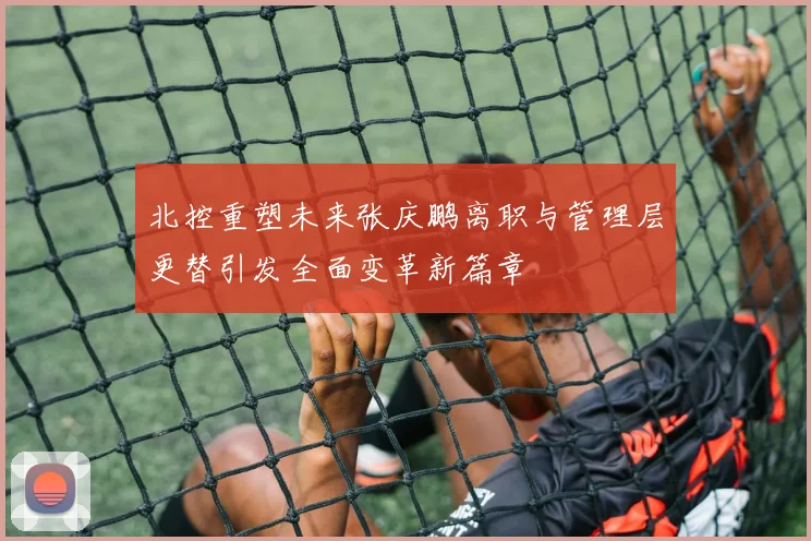北控重塑未来张庆鹏离职与管理层更替引发全面变革新篇章