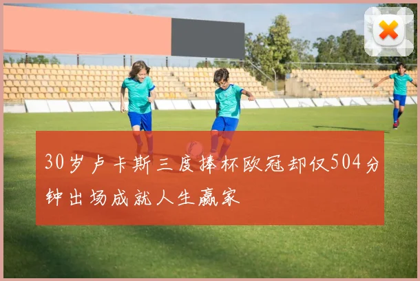 30岁卢卡斯三度捧杯欧冠却仅504分钟出场成就人生赢家