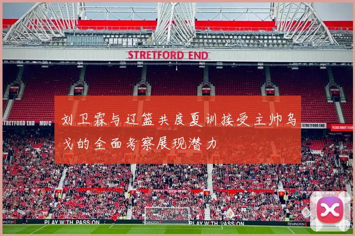 刘卫霖与辽篮共度夏训接受主帅乌戈的全面考察展现潜力