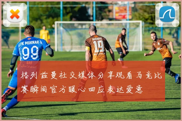 格列兹曼社交媒体分享观看马竞比赛瞬间官方暖心回应表达爱意
