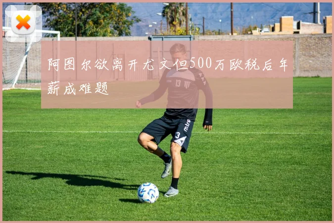 阿图尔欲离开尤文但500万欧税后年薪成难题