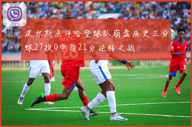 皮尔斯点评哈登球队崩盘历史三分球27投0中与21分逆转之战