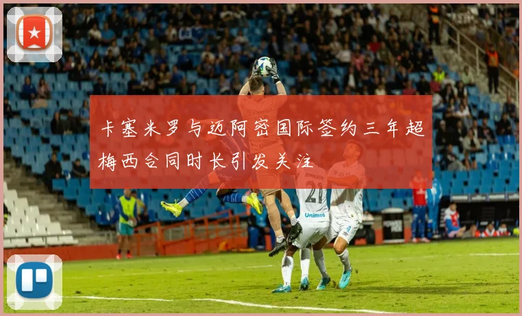 卡塞米罗与迈阿密国际签约三年超梅西合同时长引发关注