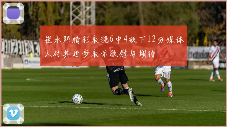 崔永熙精彩表现6中4砍下12分媒体人对其进步表示欣慰与期待