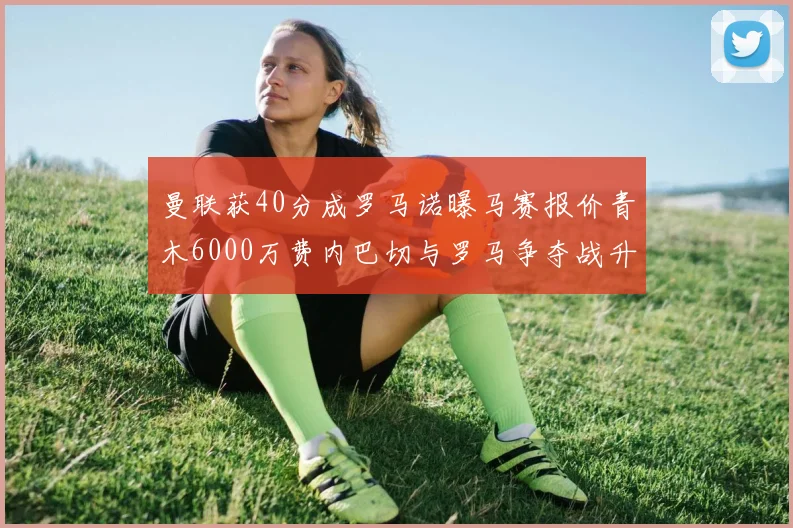 曼联获40分成罗马诺曝马赛报价青木6000万费内巴切与罗马争夺战升级