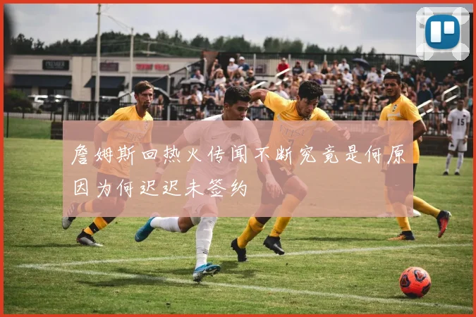詹姆斯回热火传闻不断究竟是何原因为何迟迟未签约