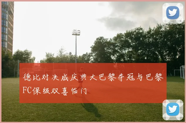 德比对决成庆典大巴黎夺冠与巴黎FC保级双喜临门