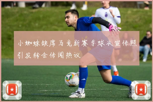 小蜘蛛缺席马竞新赛季球衣宣传照引发转会传闻热议