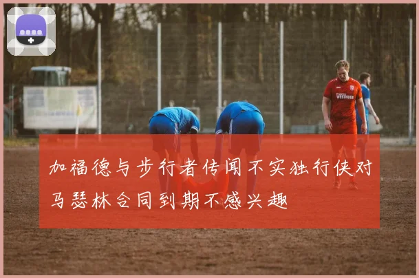 加福德与步行者传闻不实独行侠对马瑟林合同到期不感兴趣