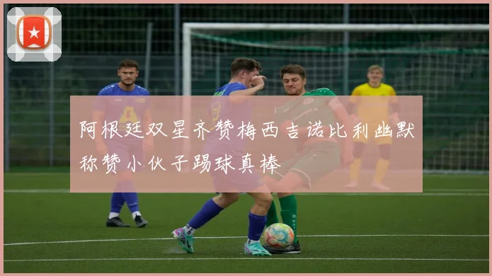 阿根廷双星齐赞梅西吉诺比利幽默称赞小伙子踢球真棒