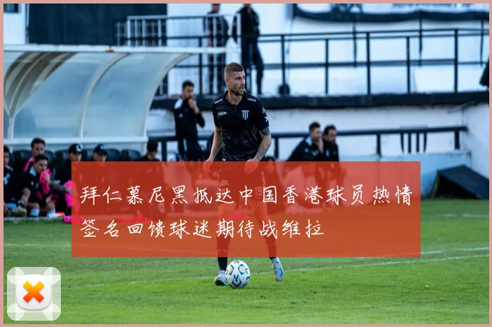 拜仁慕尼黑抵达中国香港球员热情签名回馈球迷期待战维拉
