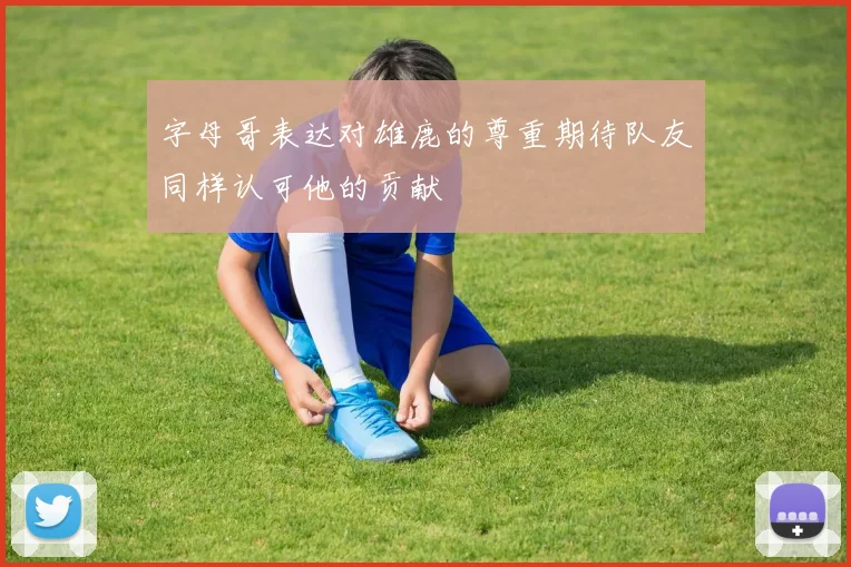 字母哥表达对雄鹿的尊重期待队友同样认可他的贡献
