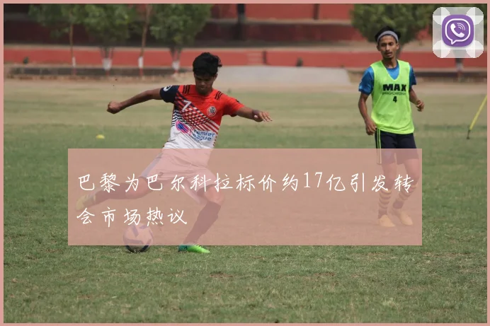 巴黎为巴尔科拉标价约17亿引发转会市场热议