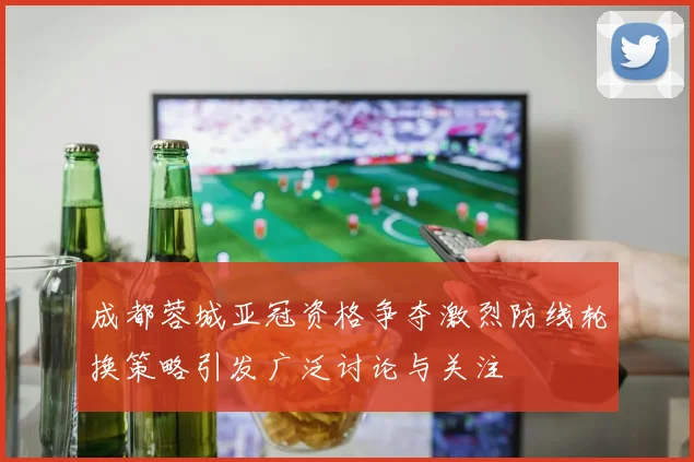 成都蓉城亚冠资格争夺激烈防线轮换策略引发广泛讨论与关注