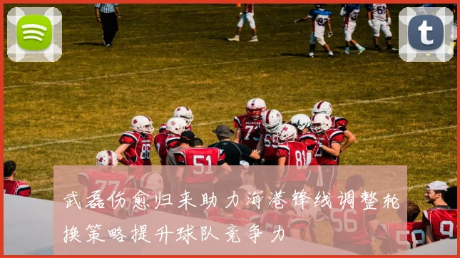 武磊伤愈归来助力海港锋线调整轮换策略提升球队竞争力