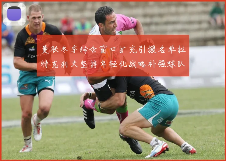曼联冬季转会窗口扩充引援名单拉特克利夫坚持年轻化战略补强球队实力